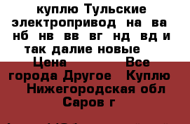 куплю Тульские электропривод  на, ва, нб, нв, вв, вг, нд, вд и так далие новые   › Цена ­ 85 500 - Все города Другое » Куплю   . Нижегородская обл.,Саров г.